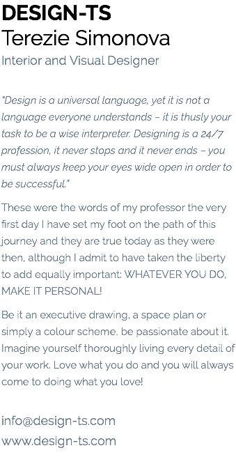 DESIGN-TS Terezie Simonova Interior and Visual Designer “Design is a universal language, yet it is not a language everyone understands – it is thusly your task to be a wise interpreter. Designing is a 24/7 profession, it never stops and it never ends – you must always keep your eyes wide open in order to be successful.” These were the words of my professor the very first day I have set my foot on the path of this journey and they are true today as they were then, although I admit to have taken the liberty to add equally important: WHATEVER YOU DO, MAKE IT PERSONAL! Be it an executive drawing, a space plan or simply a colour scheme, be passionate about it. Imagine yourself thoroughly living every detail of your work. Love what you do and you will always come to doing what you love! info@design-ts.com www.design-ts.com 